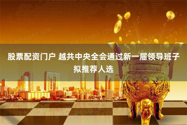 股票配资门户 越共中央全会通过新一届领导班子拟推荐人选