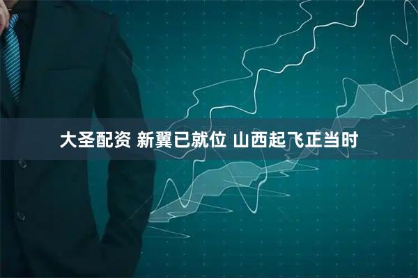 大圣配资 新翼已就位 山西起飞正当时