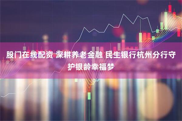 股门在线配资 深耕养老金融 民生银行杭州分行守护银龄幸福梦