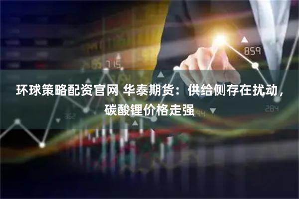 环球策略配资官网 华泰期货:供给侧存在扰动,碳酸锂价格走强