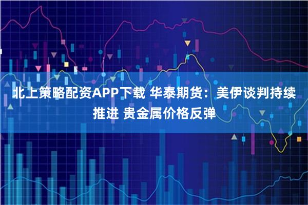 北上策略配资APP下载 华泰期货：美伊谈判持续推进 贵金属价格反弹