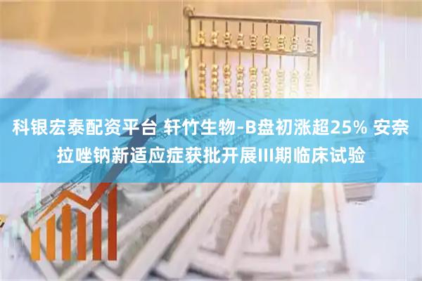 科银宏泰配资平台 轩竹生物-B盘初涨超25% 安奈拉唑钠新适应症获批开展III期临床试验