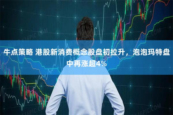 牛点策略 港股新消费概念股盘初拉升，泡泡玛特盘中再涨超4%