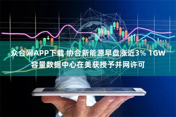 众合网APP下载 协合新能源早盘涨近3% 1GW容量数据中心在美获授予并网许可