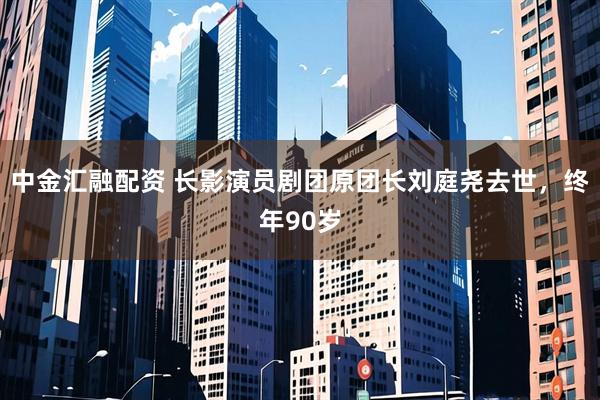 中金汇融配资 长影演员剧团原团长刘庭尧去世，终年90岁