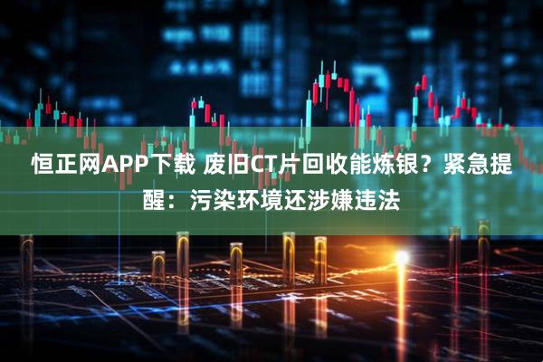 恒正网APP下载 废旧CT片回收能炼银？紧急提醒：污染环境还涉嫌违法