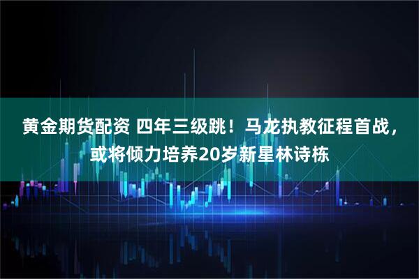 黄金期货配资 四年三级跳！马龙执教征程首战，或将倾力培养20岁新星林诗栋