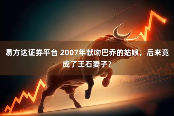 易方达证券平台 2007年献吻巴乔的姑娘，后来竟成了王石妻子？