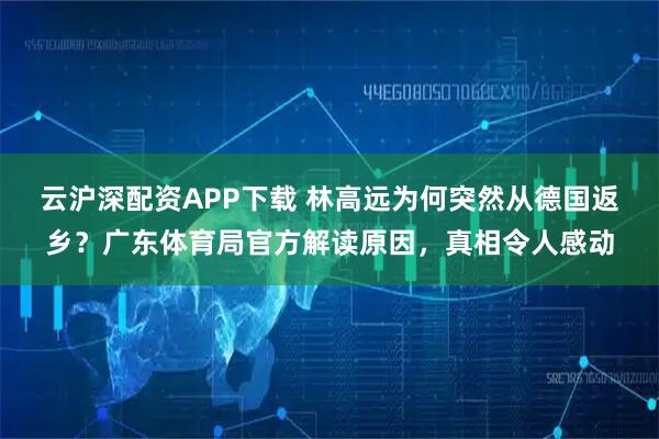 云沪深配资APP下载 林高远为何突然从德国返乡？广东体育局官方解读原因，真相令人感动