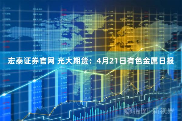 宏泰证券官网 光大期货：4月21日有色金属日报
