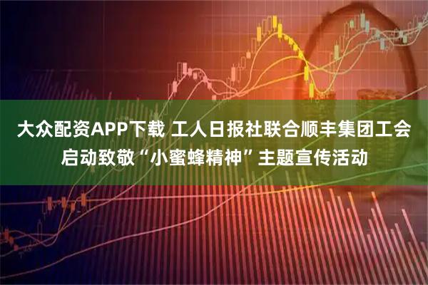 大众配资APP下载 工人日报社联合顺丰集团工会启动致敬“小蜜蜂精神”主题宣传活动