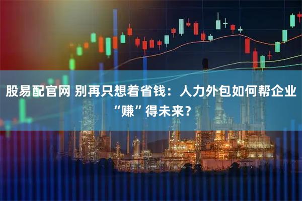 股易配官网 别再只想着省钱：人力外包如何帮企业“赚”得未来？