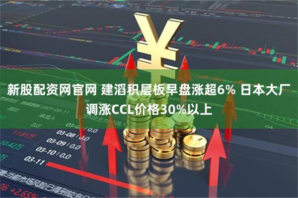 新股配资网官网 建滔积层板早盘涨超6% 日本大厂调涨CCL价格30%以上