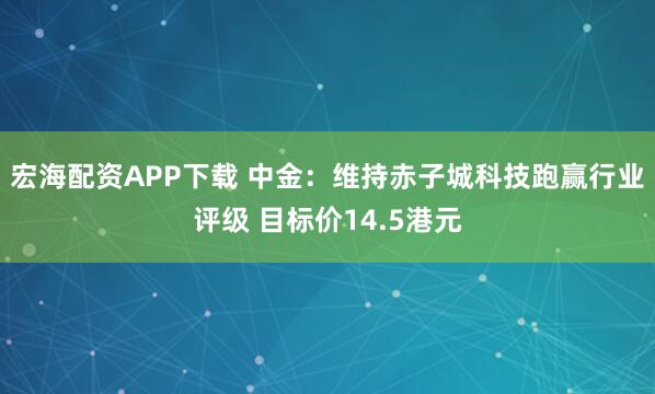 宏海配资APP下载 中金：维持赤子城科技跑赢行业评级 目标价14.5港元