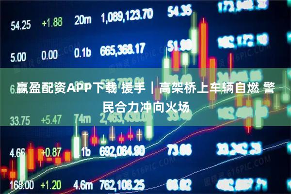 赢盈配资APP下载 援手｜高架桥上车辆自燃 警民合力冲向火场