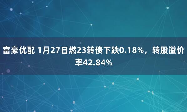 富豪优配 1月27日燃23转债下跌0.18%，转股溢价率42.84%