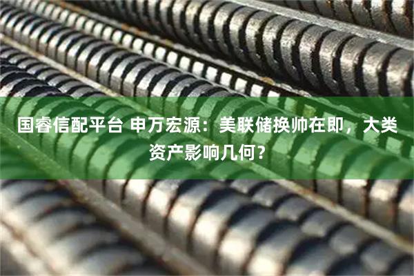 国睿信配平台 申万宏源：美联储换帅在即，大类资产影响几何？
