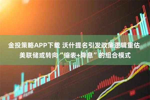 金投策略APP下载 沃什提名引发政策逻辑重估 美联储或转向“缩表+降息”的组合模式