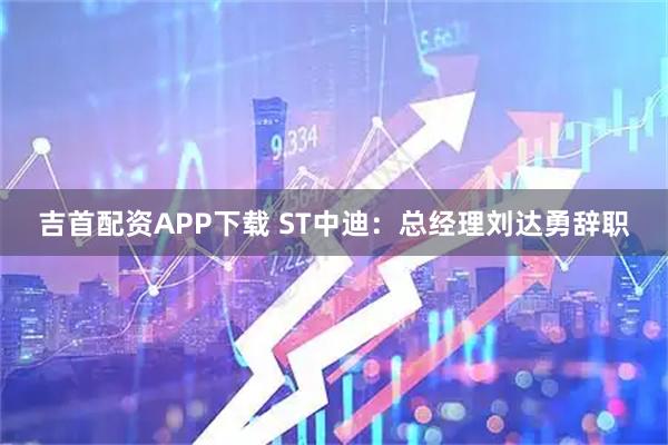 吉首配资APP下载 ST中迪：总经理刘达勇辞职