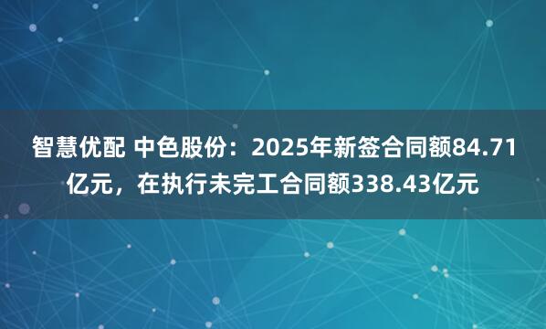 智慧优配 中色股份：2025年新签合同额84.71亿元，在执行未完工合同额338.43亿元