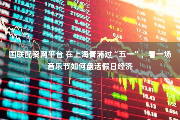 国联配资网平台 在上海青浦过“五一”，看一场音乐节如何盘活假日经济