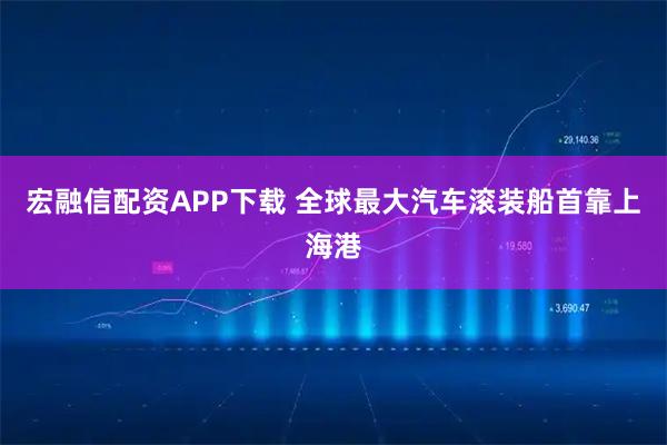 宏融信配资APP下载 全球最大汽车滚装船首靠上海港