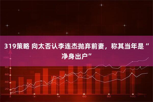 319策略 向太否认李连杰抛弃前妻，称其当年是“净身出户”