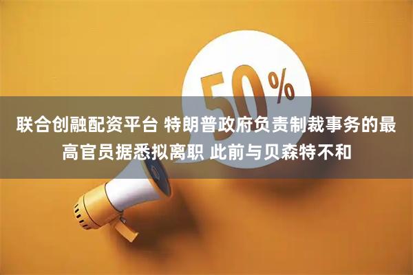 联合创融配资平台 特朗普政府负责制裁事务的最高官员据悉拟离职 此前与贝森特不和