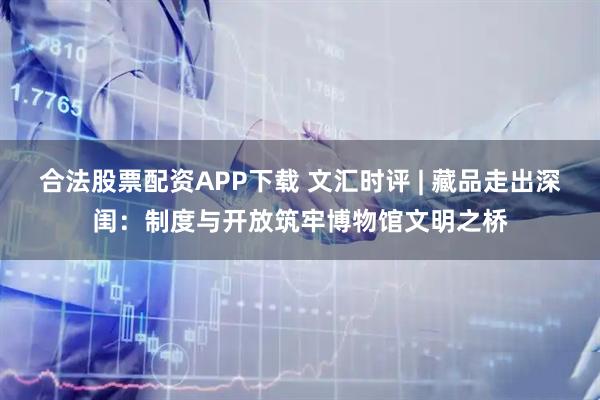 合法股票配资APP下载 文汇时评 | 藏品走出深闺：制度与开放筑牢博物馆文明之桥
